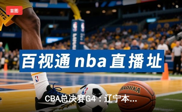 CBA总决赛G4：辽宁本钢加时险胜新疆伊力特，总比分3-1手握赛点