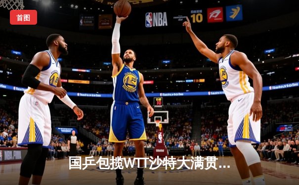 国乒包揽WTT沙特大满贯五冠 王楚钦斩获双冠王彰显统治力