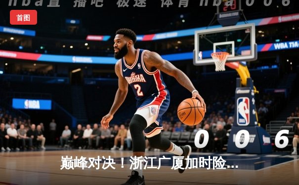 巅峰对决！浙江广厦加时险胜辽宁本钢，孙铭徽砍35分导演逆转